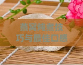 燕窝炖煮技巧与更佳口感掌握：从挑选到炖煮程度详解指南