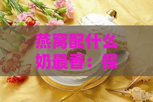 燕窝配什么奶最香：探寻更佳搭配，让口感更香甜好喝