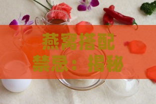 燕窝搭配禁忌：揭秘燕窝不宜与哪些食物及成分同食全攻略