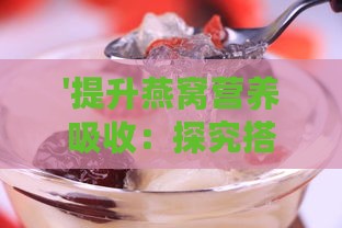 '提升燕窝营养吸收：探究搭配哪些美食更佳'