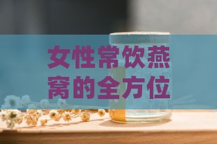 女性常饮燕窝的全方位益处与日常保养攻略