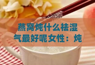 燕窝炖什么祛湿气更好呢女性：炖品推荐与饮用指南