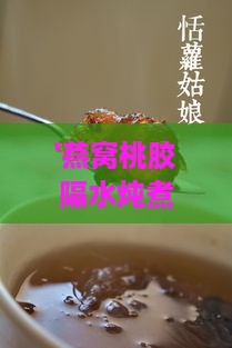 '燕窝桃胶隔水炖煮更佳时长指南'