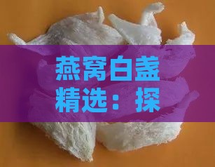 燕窝白盏精选：探寻市面上高品质燕窝推荐