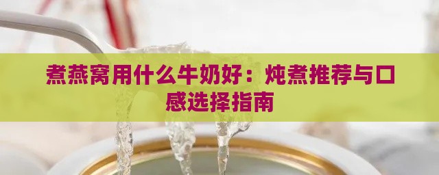 煮燕窝用什么牛奶好：炖煮推荐与口感选择指南