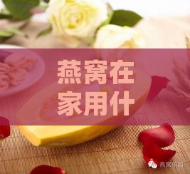 燕窝在家用什么隔水炖好：选择炖煮工具与水质炖制方法