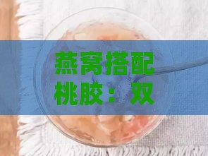 燕窝搭配桃胶：双重滋养的神奇效果揭秘