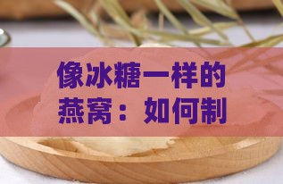 像冰糖一样的燕窝：如何制作颗粒状燕窝及名称解释