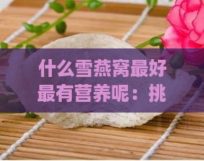 什么雪燕窝更好最有营养呢：挑选高品质燕窝指南