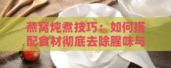 燕窝炖煮技巧：如何搭配食材彻底去除腥味与提升口感