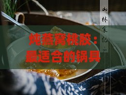 炖燕窝桃胶：最适合的锅具选择与烹饪技巧，打造美味滋养佳肴