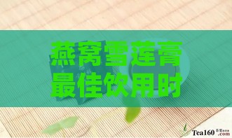 燕窝雪莲膏更佳饮用时间与吸收效果分析：全方位解答饮用疑问