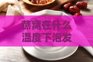 燕窝在什么温度下泡发效果更佳与泡发温度是多少更好