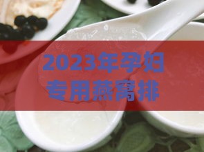 2023年孕妇专用燕窝排行榜：推荐最适合孕期滋补的燕窝及选购指南