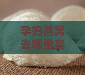 孕妇燕窝去哪里买比较好：挑选优质、美味燕窝的更佳购买地