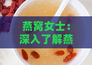 燕窝女士：深入了解燕窝功效、挑选与食用指南