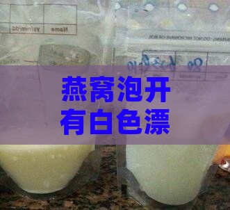 燕窝泡开有白色漂浮物正常吗，这是什么，能否食用及乳白色物质解析