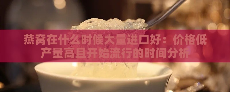 燕窝在什么时候大量进口好：价格低产量高且开始流行的时间分析