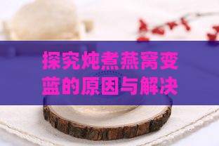 探究炖煮燕窝变蓝的原因与解决方法：全面解析燕窝烹饪问题