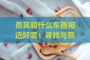 燕窝和什么东西相近好呢：寻找与燕窝功效相似的食物对比分析