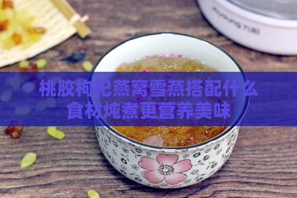 桃胶枸杞燕窝雪燕搭配什么食材炖煮更营养美味