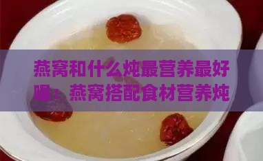 燕窝和什么炖最营养更好喝：燕窝搭配食材营养炖法攻略