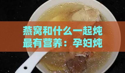 燕窝和什么一起炖最有营养：孕妇炖燕窝更佳辅材搭配及营养价值