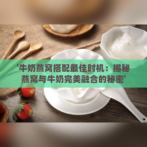 '牛奶燕窝搭配更佳时机：揭秘燕窝与牛奶完美融合的秘密'