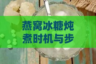 燕窝冰糖炖煮时机与步骤：掌握更佳放入时间及炖煮技巧