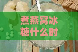 煮燕窝冰糖什么时候放好吃：炖煮过程中冰糖的更佳添加时机及注意事项