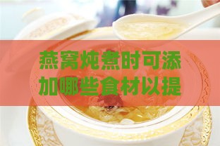 燕窝炖煮时可添加哪些食材以提升口感与营养