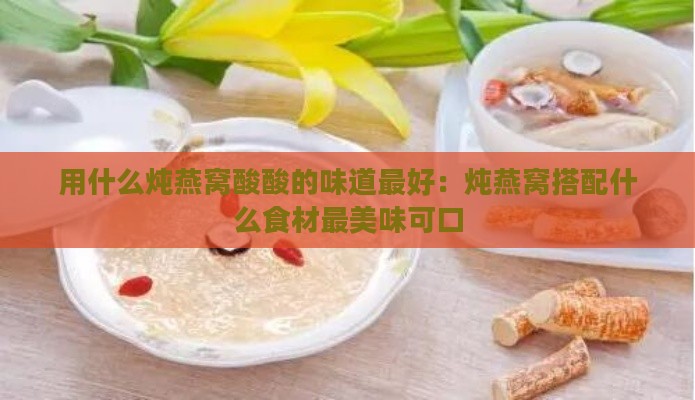 用什么炖燕窝酸酸的味道更好：炖燕窝搭配什么食材最美味可口