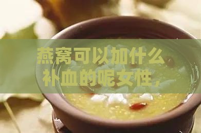 燕窝可以加什么补血的呢女性，炖煮燕窝搭配食材补血效果佳