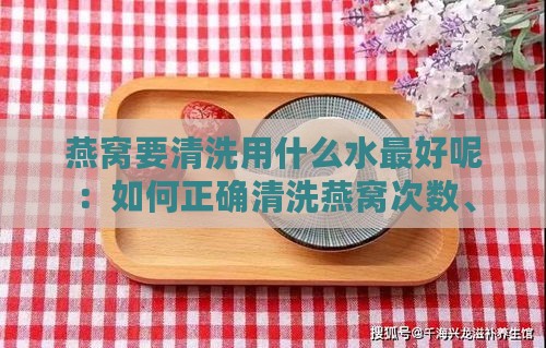 燕窝要清洗用什么水更好呢：如何正确清洗燕窝次数、是否加盐及冲泡方法概述