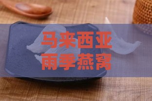 马来西亚雨季燕窝介绍：功效与作用、种类、价格及食用方法