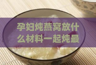 孕妇炖燕窝放什么材料一起炖更好：搭配食材推荐与口感优化指南