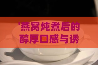 '燕窝炖煮后的醇厚口感与诱人色泽解析'