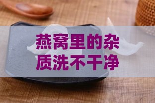 燕窝里的杂质洗不干净能吃吗：食用安全性及清理方法探讨