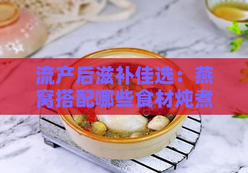 流产后滋补佳选：燕窝搭配哪些食材炖煮效果更佳