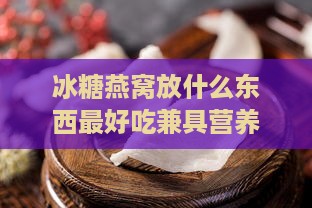 冰糖燕窝放什么东西更好吃兼具营养搭配