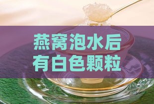 燕窝泡水后有白色颗粒正常吗及其成因与食用安全性分析