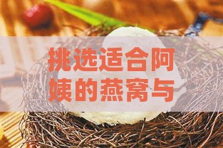 挑选适合阿姨的燕窝与人参：推荐更佳礼品方案