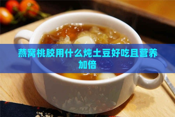 燕窝桃胶用什么炖土豆好吃且营养加倍