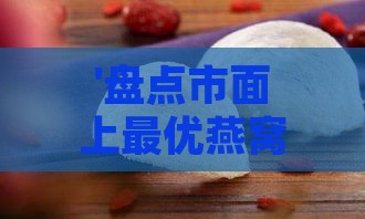 '盘点市面上更优燕窝干盏，哪一款品质脱颖而出'