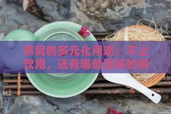 燕窝的多元化用途：不止饮用，还有哪些独特妙用？