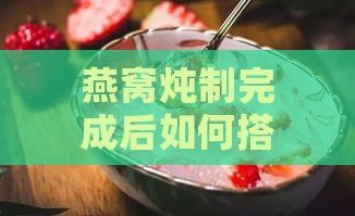 燕窝炖制完成后如何搭配食材：全面提升营养与口感的10大推荐添加物