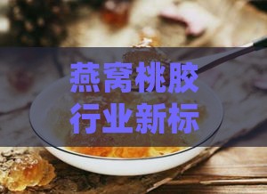 燕窝桃胶行业新标准：细化生产规范，确保品质与安全