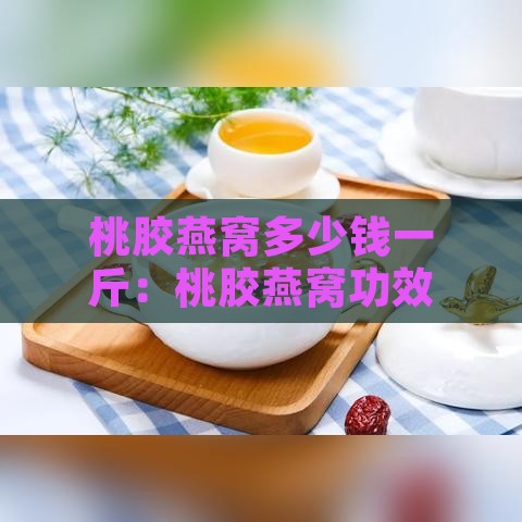 桃胶燕窝多少钱一斤：桃胶燕窝功效作用及做法吃法详解