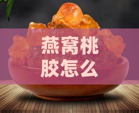 燕窝桃胶怎么做？全面教程：制作方法、食用技巧与搭配建议