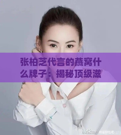 张柏芝代言的燕窝什么牌子：揭秘顶级滋补与明星效应的秘密